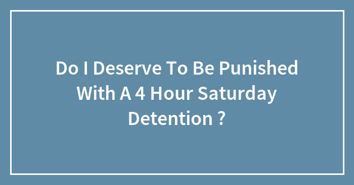 Do I Deserve To Be Punished With A 4 Hour Saturday Detention ?