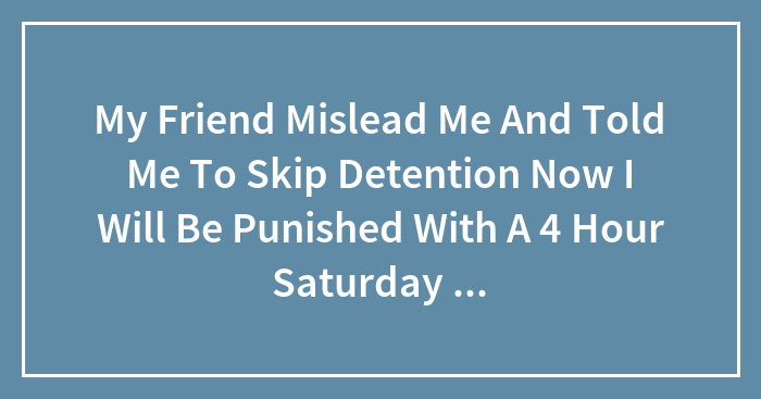 My Friend Mislead Me And Told Me To Skip Detention Now I Will Be Punished With A 4 Hour Saturday Detention Is This Right ?