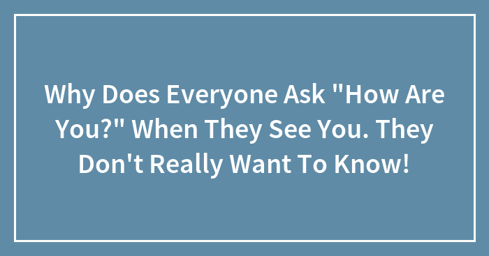Why Does Everyone Ask “How Are You?” When They See You. They Don’t Really Want To Know!