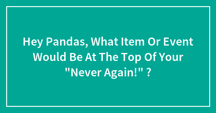 Hey Pandas, What Item Or Event Would Be At The Top Of Your “Never Again!” ?