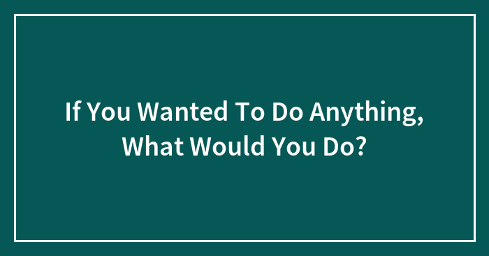 If You Wanted To Do Anything, What Would You Do?