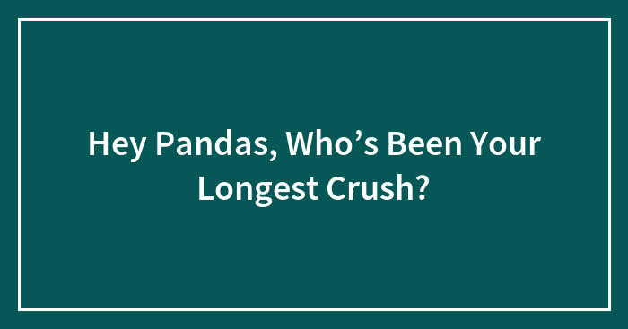 Hey Pandas, Who’s Been Your Longest Crush?