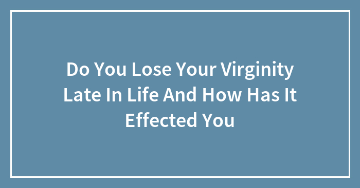 Do You Lose Your Virginity Late In Life And How Has It Effected You