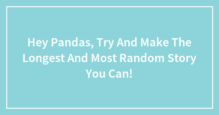 Hey Pandas, Try And Make The Longest And Most Random Story You Can!