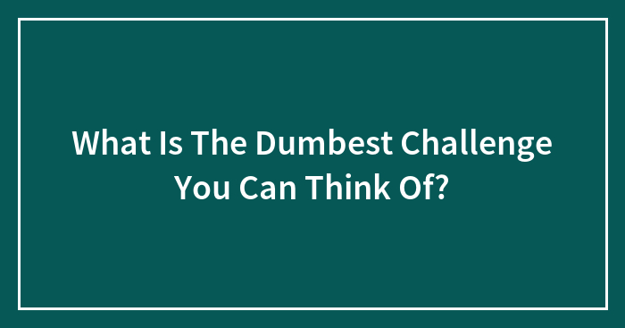 What Is The Dumbest Challenge You’ve Done?