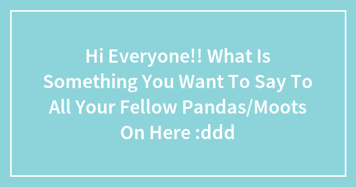 Hi Everyone!! What Is Something You Want To Say To All Your Fellow Pandas/Moots On Here :ddd
