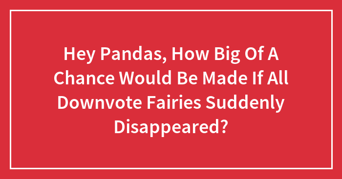 Hey Pandas, How Big Of A Chance Would Be Made If All Downvote Fairies Suddenly Disappeared?