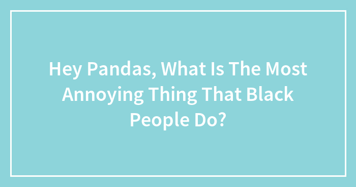 Hey Pandas, What Is The Most Annoying Thing That Black People Do?