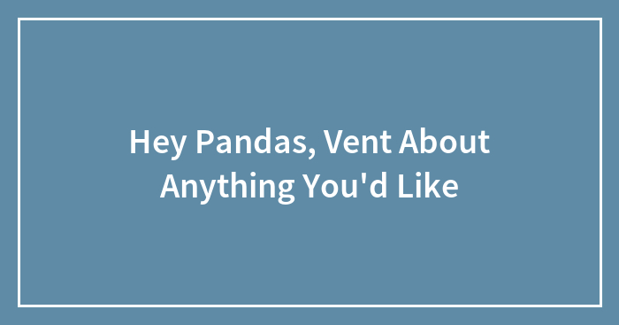 Hey Pandas, Vent About Anything You’d Like (Closed)