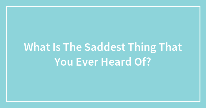 What Is The Saddest Thing That You Ever Heard Of?