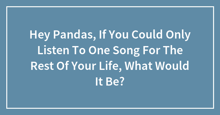 Hey Pandas, If You Could Only Listen To One Song For The Rest Of Your Life, What Would It Be?