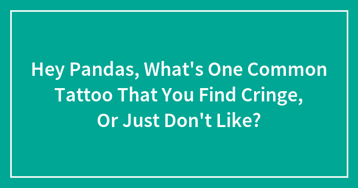 Hey Pandas, What’s One Common Tattoo That You Find Cringe, Or Just Don’t Like? (Closed)