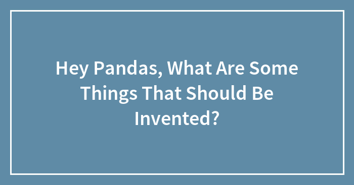 Hey Pandas, What Are Some Things That Should Be Invented? (Closed)