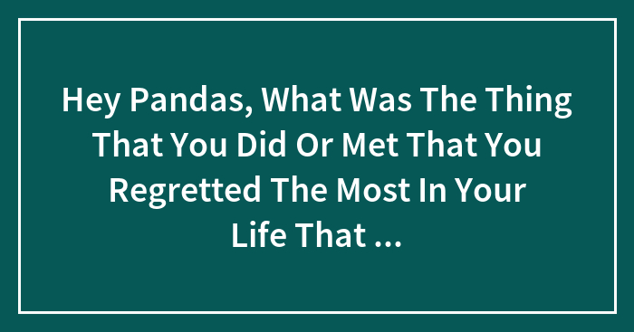 Hey Pandas, What Was The Thing That You Did Or Met That You Regretted The Most In Your Life That You Will Never Forget In Shame?