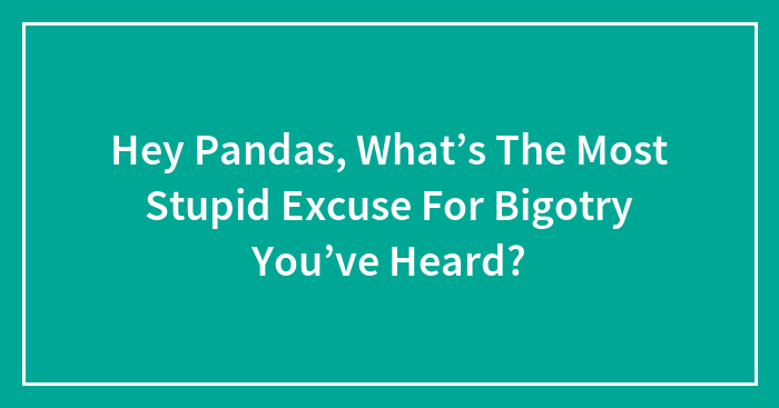 Hey Pandas, What’s The Most Stupid Excuse For Bigotry You’ve Heard?