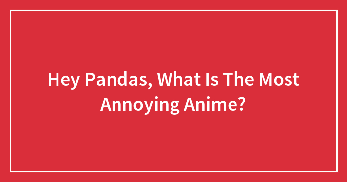 Hey Pandas, What Is The Most Annoying Anime?