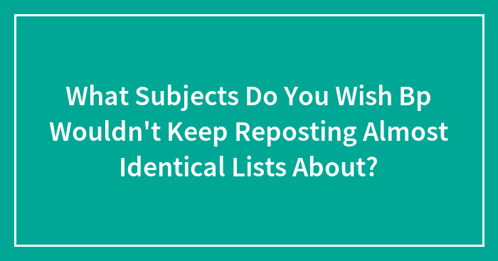 What Subjects Do You Wish Bp Wouldn’t Keep Reposting Almost Identical Lists About?