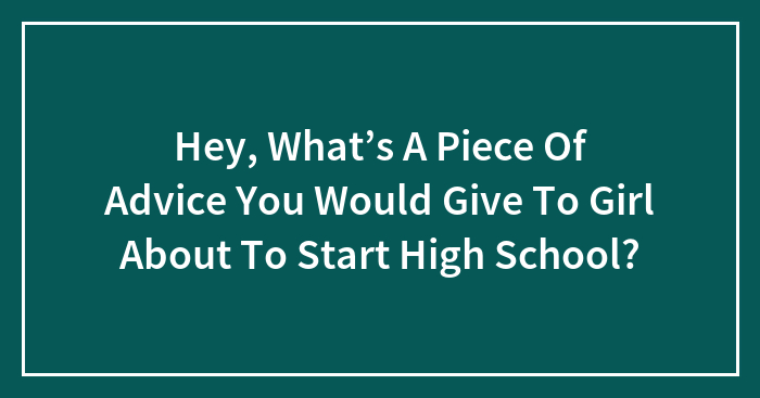 Hey, What’s A Piece Of Advice You Would Give To Girl About To Start High School?