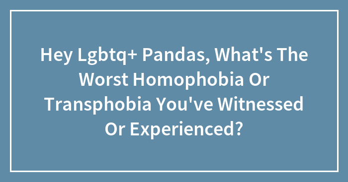 Hey Lgbtq+ Pandas, What’s The Worst Homophobia Or Transphobia You’ve Witnessed Or Experienced?