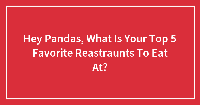 Hey Pandas, What Is Your Top 5 Favorite Reastraunts To Eat At?