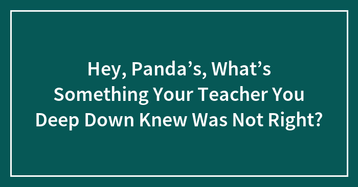 Hey, Panda’s, What’s Something Your Teacher You Deep Down Knew Was Not Right?