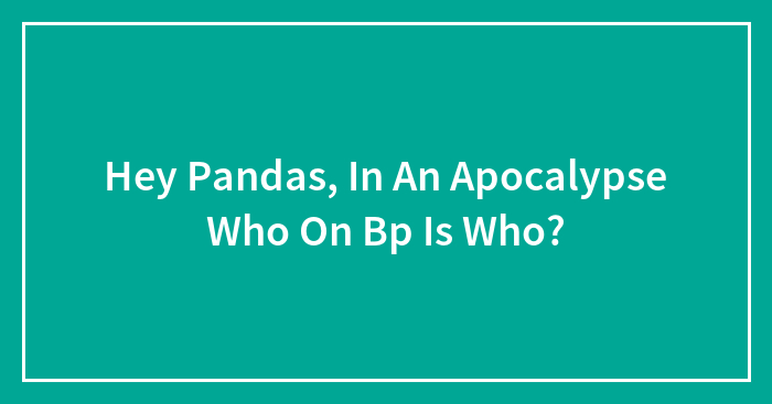 Hey Pandas, In An Apocalypse Who On Bp Is Who?
