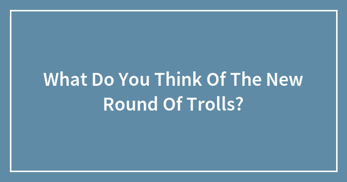 What Do You Think Of The New Round Of Trolls?