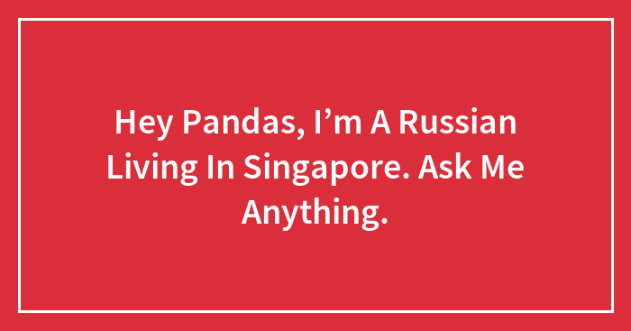 Hey Pandas, I’m A Russian Living In Singapore. Ask Me Anything.