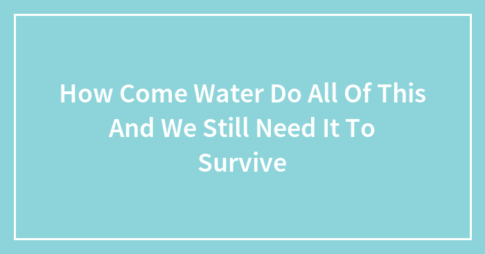 How Come Water Do All Of This And We Still Need It To Survive