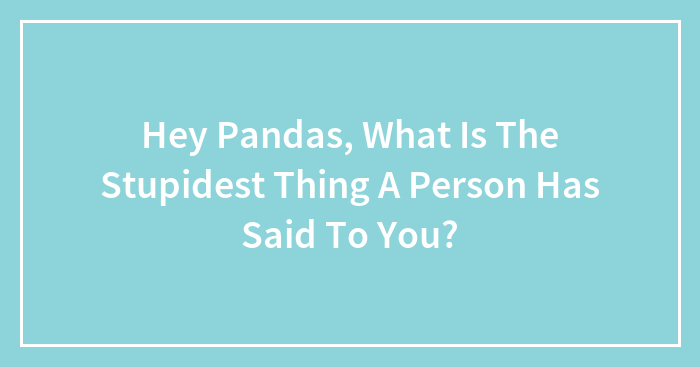 Hey Pandas, What Is The Stupidest Thing A Person Has Said To You?