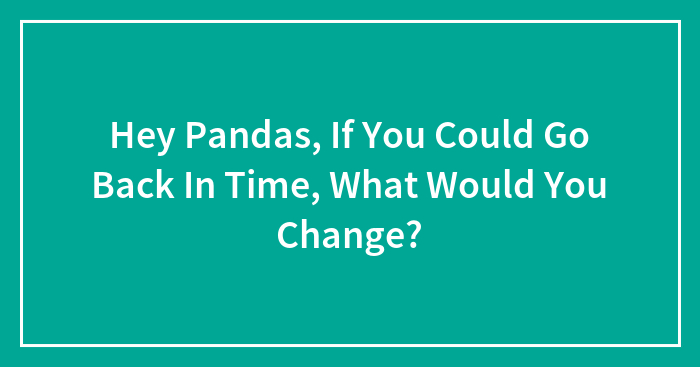 Hey Pandas, If You Could Go Back In Time, What Would You Change?