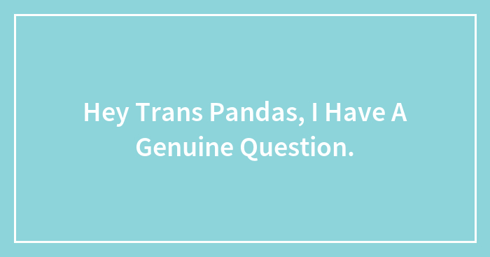 Hey Trans Pandas, I Have A Genuine Question.