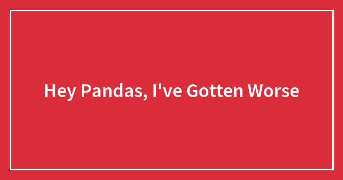 Hey Pandas, I’ve Gotten Worse