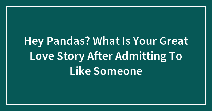 Hey Pandas? What Is Your Great Love Story After Admitting To Like Someone