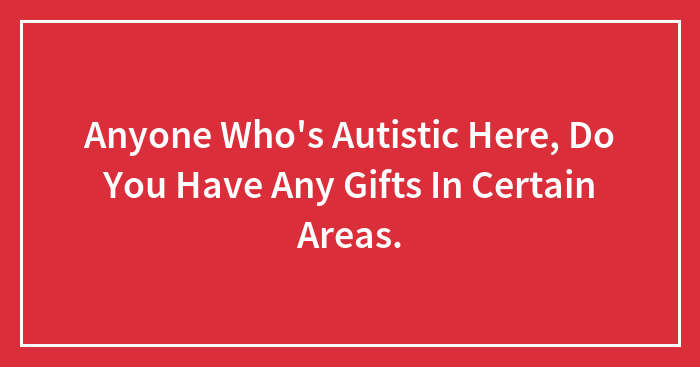 Anyone Who’s Autistic Here, Do You Have Any Gifts In Certain Areas.