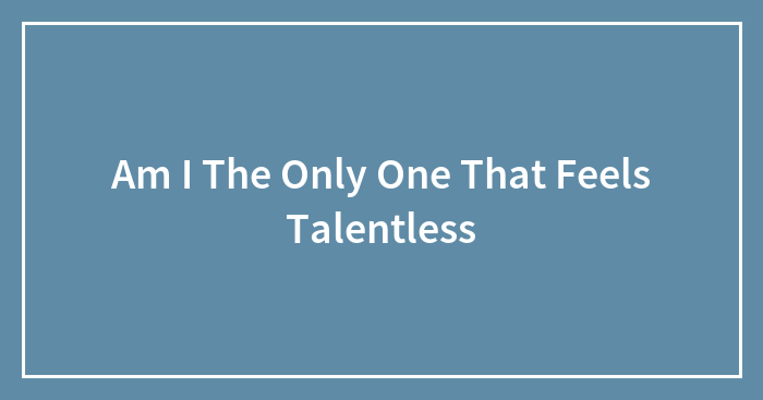 Am I The Only One That Feels Talentless