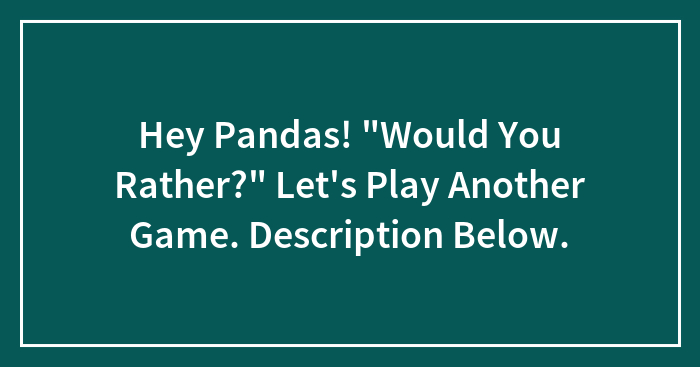Hey Pandas! “Would You Rather?” Let’s Play Another Game. Description Below.