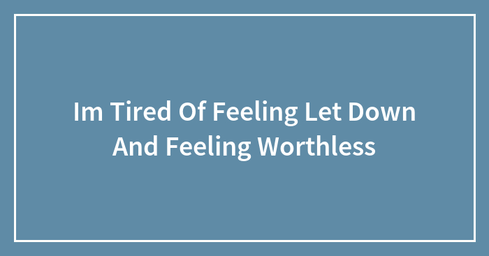 Im Tired Of Feeling Let Down And Feeling Worthless
