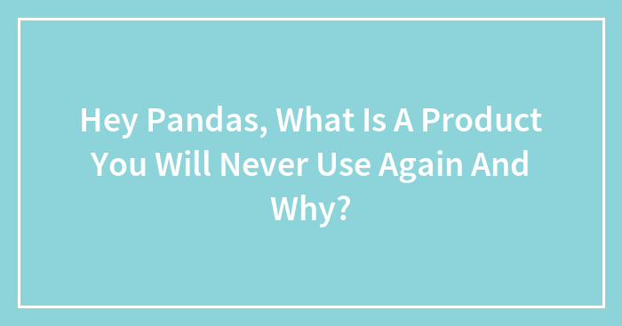 Hey Pandas, What Is A Product You Will Never Use Again And Why? (Closed)