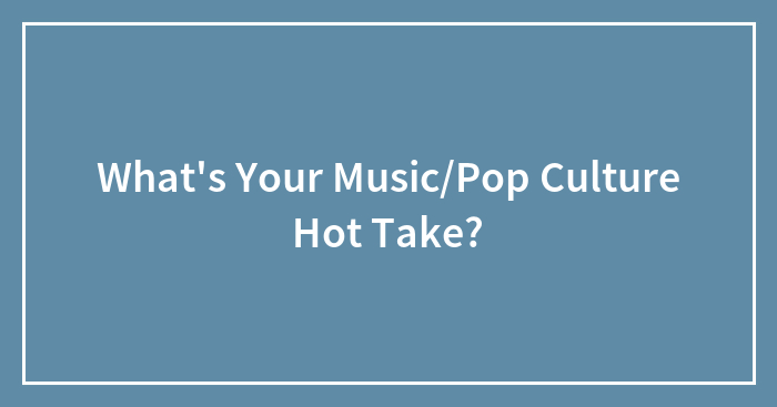 What’s Your Music/Pop Culture Hot Take?