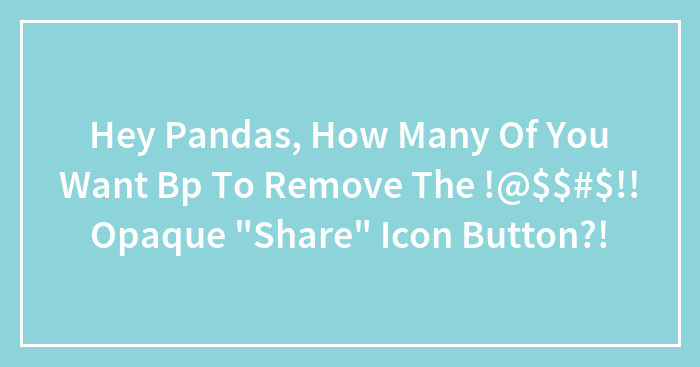 Hey Pandas, How Many Of You Want Bp To Remove The !@$$#$!! Opaque “Share” Icon Button?!