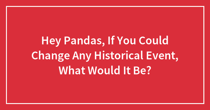 Hey Pandas, If You Could Change Any Historical Event, What Would It Be? (Closed)