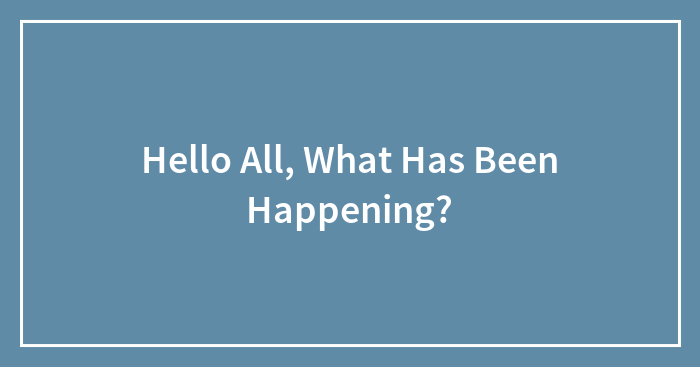 Hello All, What Has Been Happening?