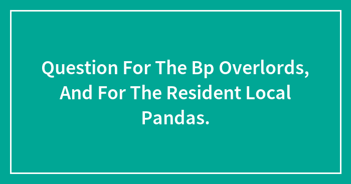 Question For The Bp Overlords, And For The Resident Local Pandas.