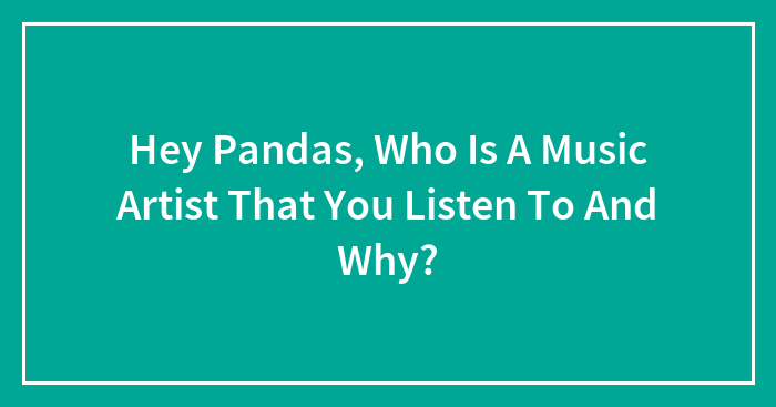 Hey Pandas, Who Is A Music Artist That You Listen To And Why?