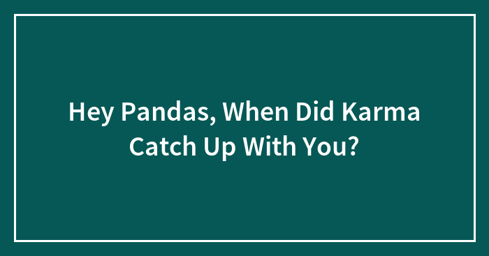 Hey Pandas, When Did Karma Catch Up With You? (Closed)