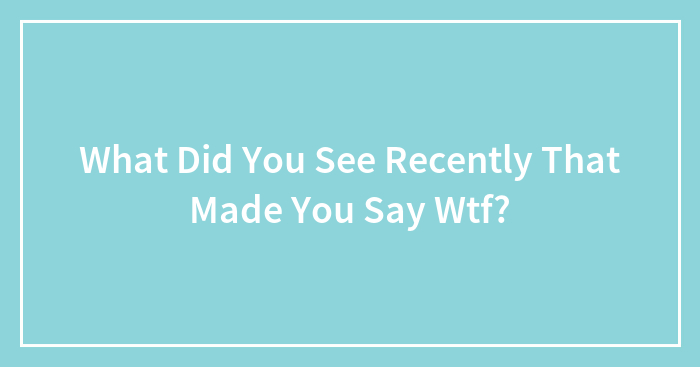 What Did You See Recently That Made You Say Wtf?