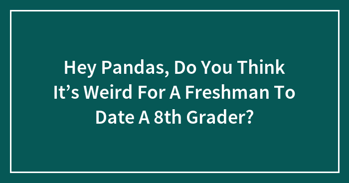 Hey Pandas, Do You Think It’s Weird For A Freshman To Date A 8th Grader?