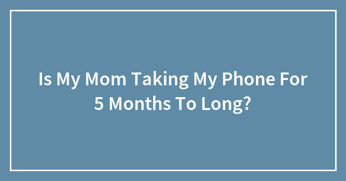 Is My Mom Taking My Phone For 5 Months To Long?