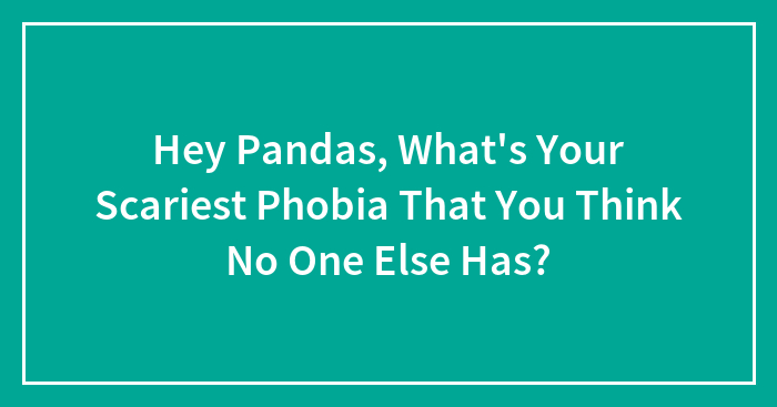 Hey Pandas, What’s Your Scariest Phobia That You Think No One Else Has? (Closed)